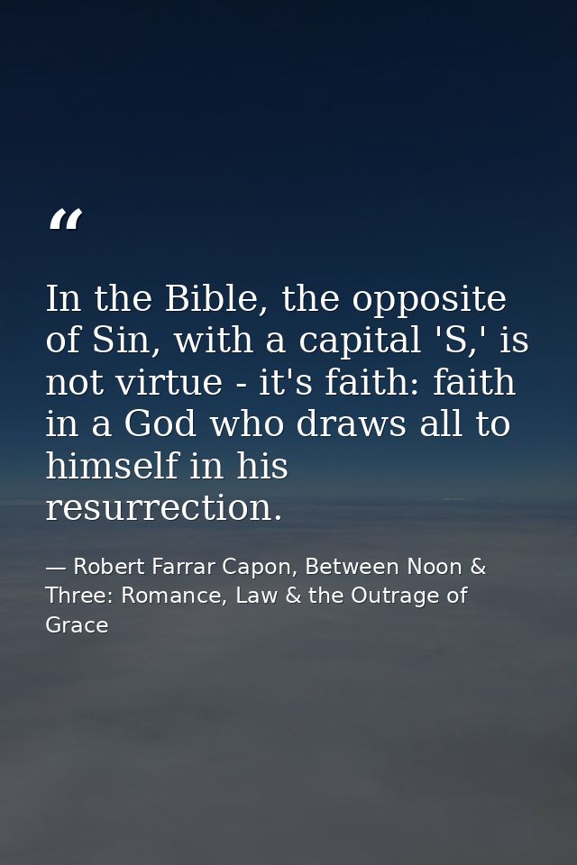 In the Bible, the opposite of Sin, with a capital 'S,' is not virtue - it's faith: faith in a God who draws all to himse — Robert Farrar Capon, Between Noon & Three: Romance, Law & the Outrage of Grace