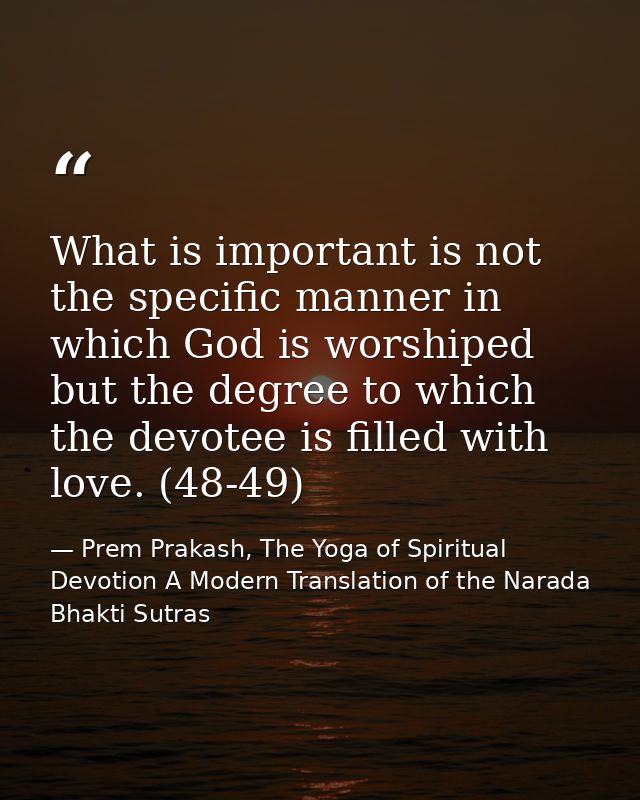 What is important is not the specific manner in which God is worshiped but the degree to which the devotee is filled wit — Prem Prakash, The Yoga of Spiritual Devotion A Modern Translation of the Narada Bhakti Sutras