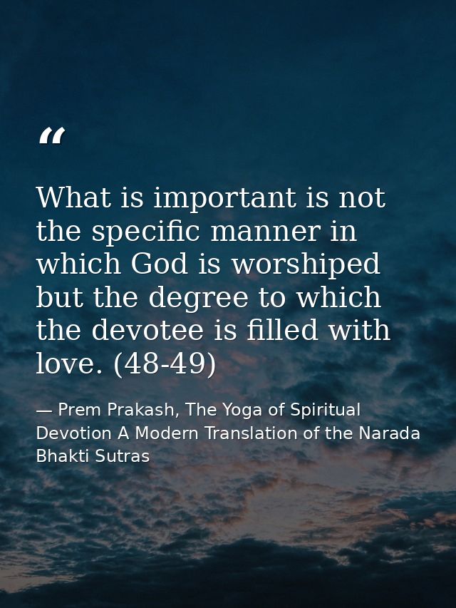 What is important is not the specific manner in which God is worshiped but the degree to which the devotee is filled wit — Prem Prakash, The Yoga of Spiritual Devotion A Modern Translation of the Narada Bhakti Sutras