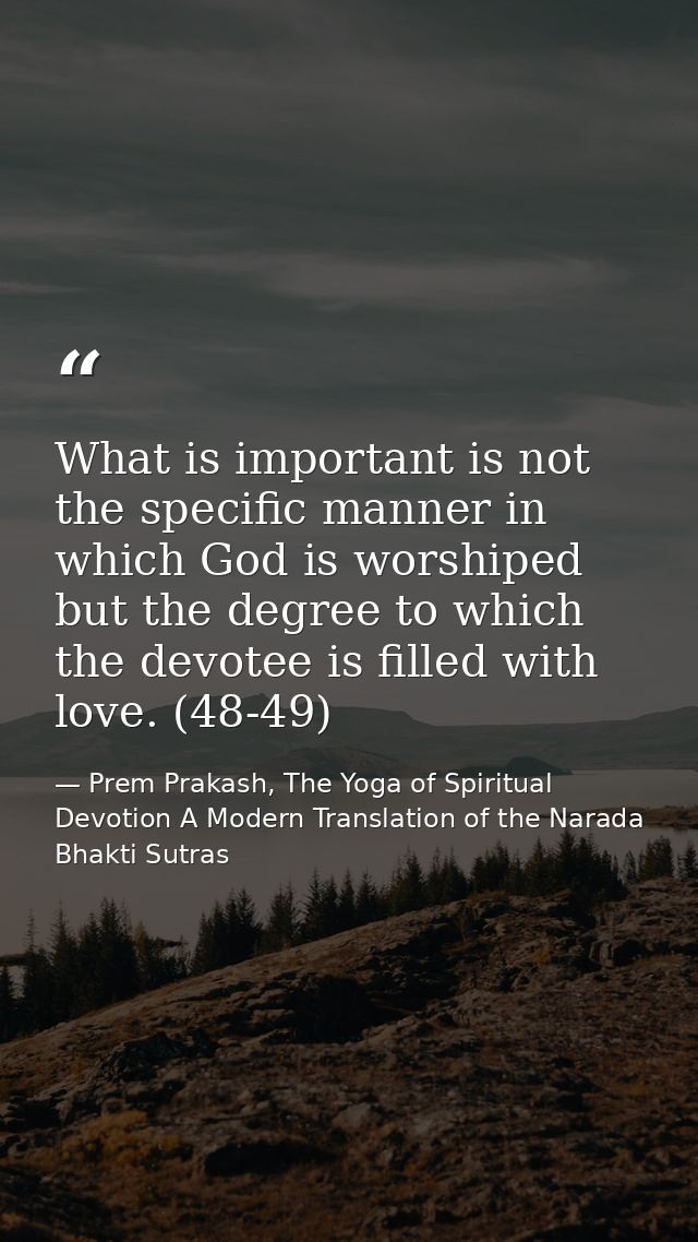 What is important is not the specific manner in which God is worshiped but the degree to which the devotee is filled wit — Prem Prakash, The Yoga of Spiritual Devotion A Modern Translation of the Narada Bhakti Sutras