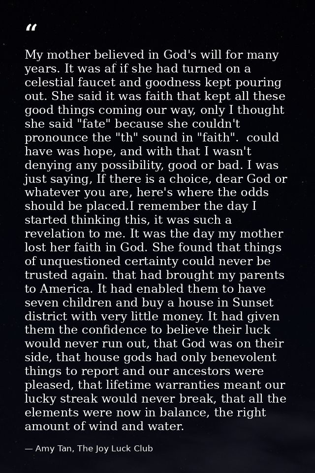 My mother believed in God's will for many years. It was af if she had turned on a celestial faucet and goodness kept pou — Amy Tan, The Joy Luck Club