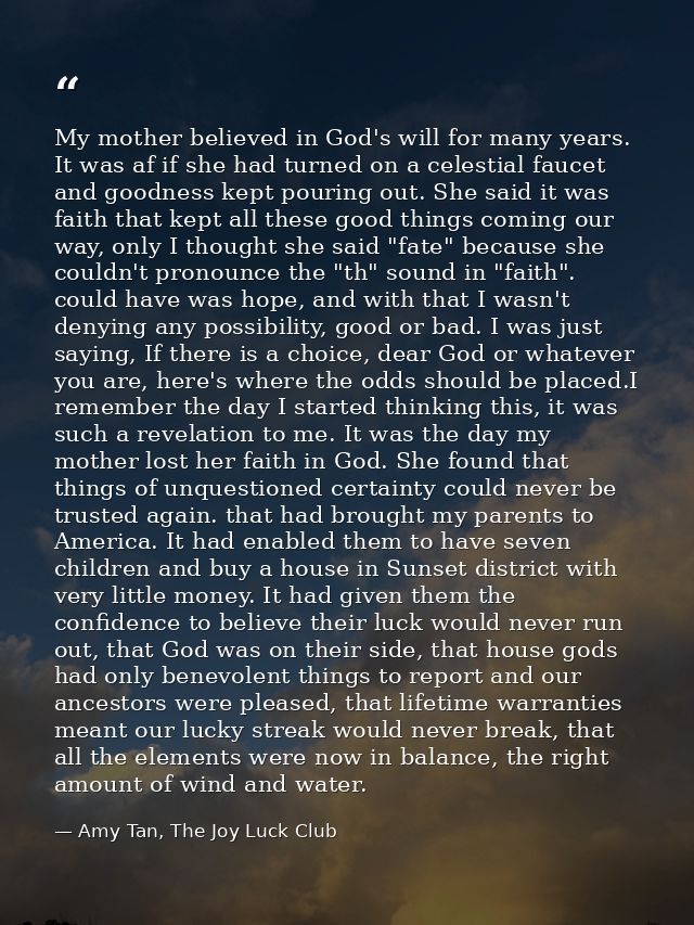 My mother believed in God's will for many years. It was af if she had turned on a celestial faucet and goodness kept pou — Amy Tan, The Joy Luck Club