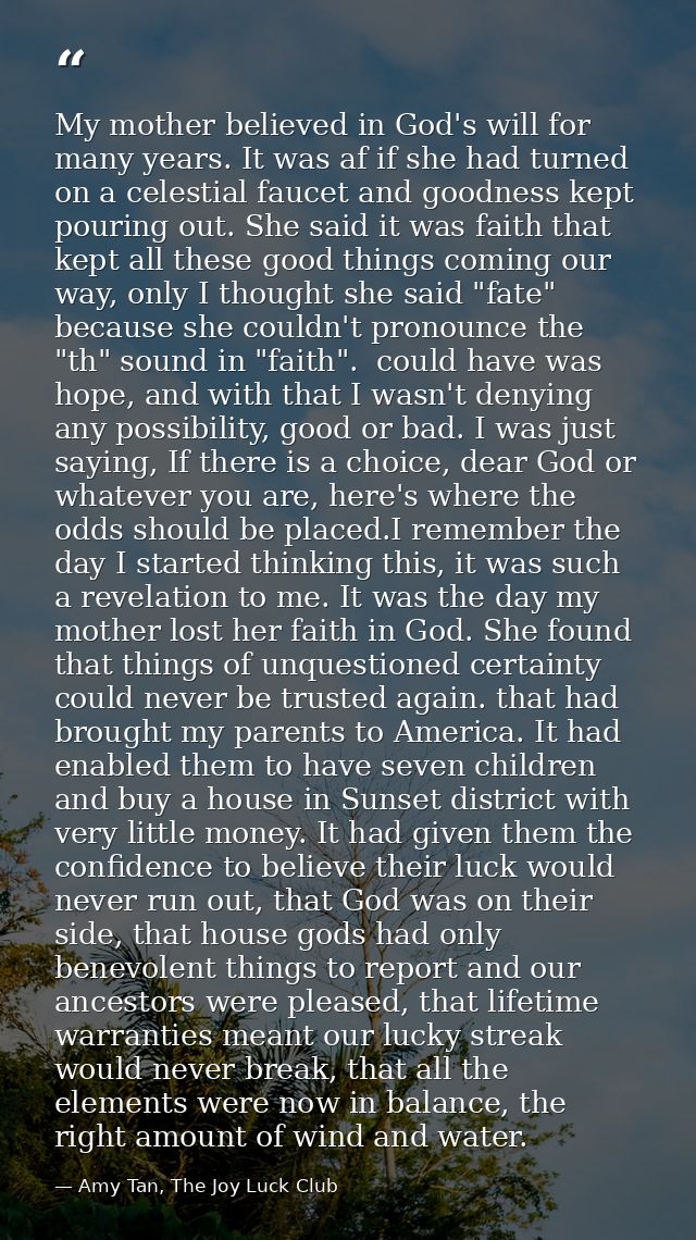 My mother believed in God's will for many years. It was af if she had turned on a celestial faucet and goodness kept pou — Amy Tan, The Joy Luck Club