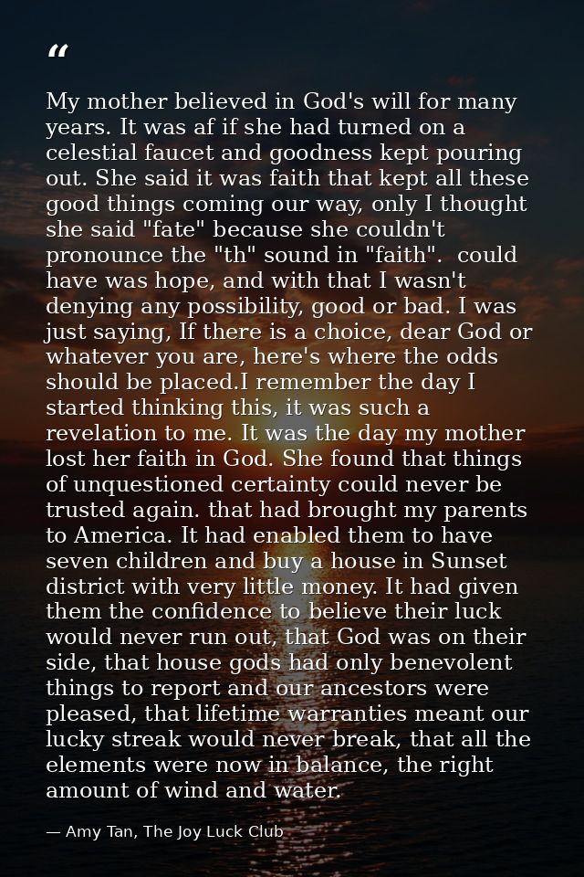 My mother believed in God's will for many years. It was af if she had turned on a celestial faucet and goodness kept pou — Amy Tan, The Joy Luck Club