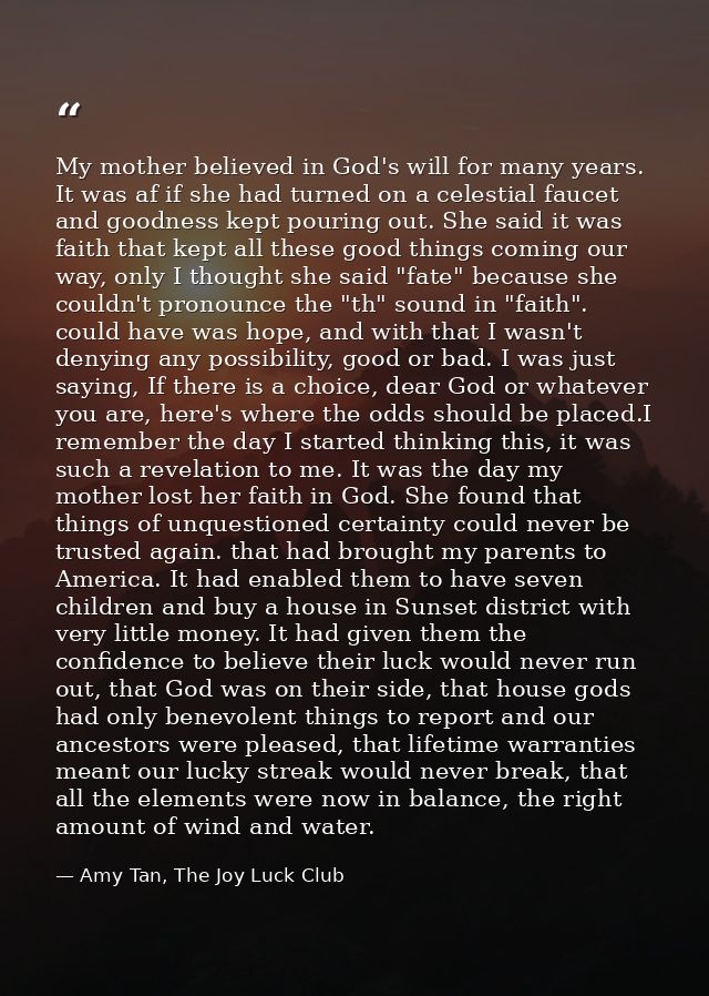 My mother believed in God's will for many years. It was af if she had turned on a celestial faucet and goodness kept pou — Amy Tan, The Joy Luck Club