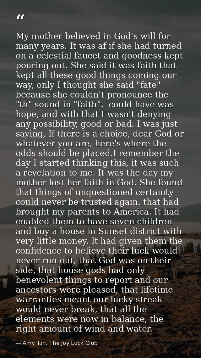My mother believed in God's will for many years. It was af if she had turned on a celestial faucet and goodness kept pou — Amy Tan, The Joy Luck Club