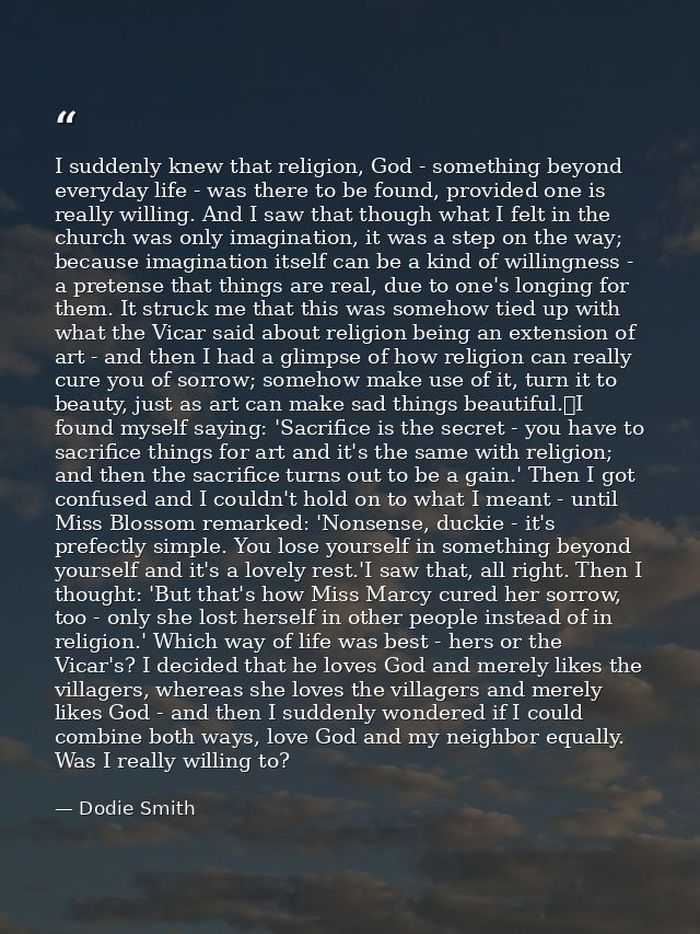 I suddenly knew that religion, God - something beyond everyday life - was there to be found, provided one is really will — Dodie Smith