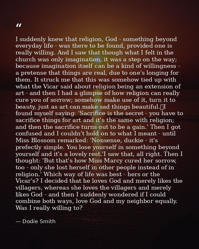 I suddenly knew that religion, God - something beyond everyday life - was there to be found, provided one is really will — Dodie Smith