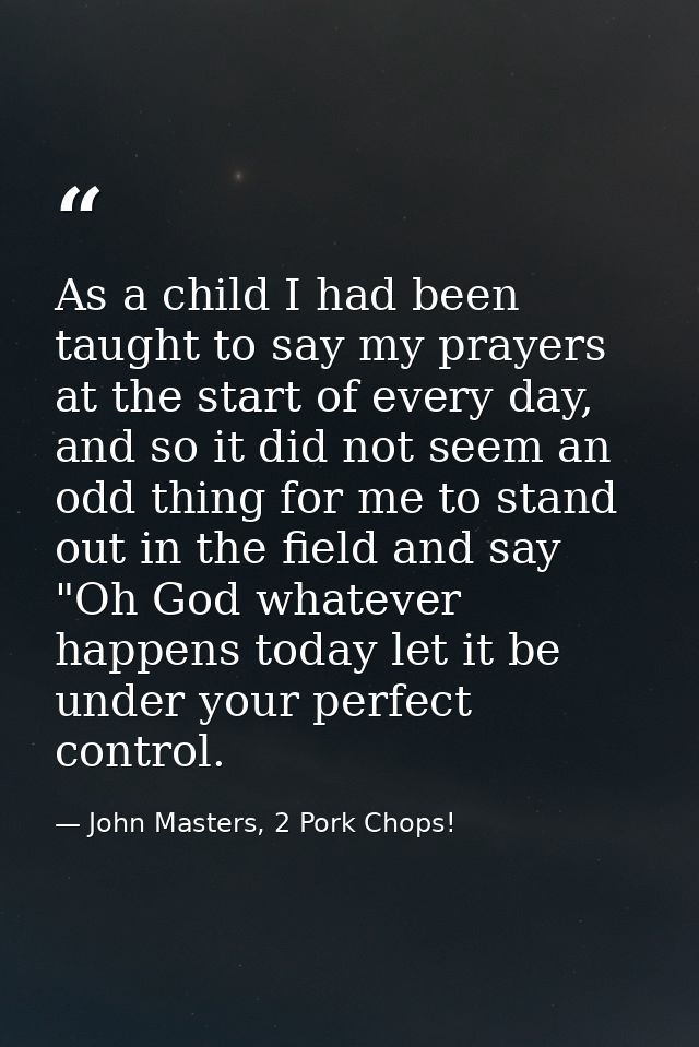 As a child I had been taught to say my prayers at the start of every day, and so it did not seem an odd thing for me to  — John Masters, 2 Pork Chops!