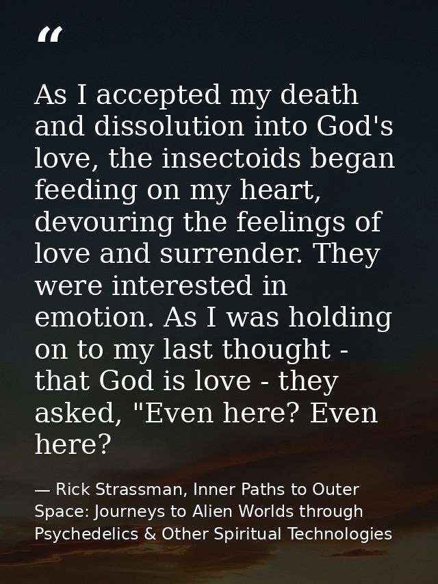 As I accepted my death and dissolution into God's love, the insectoids began feeding on my heart, devouring the feelings — Rick Strassman, Inner Paths to Outer Space: Journeys to Alien Worlds through Psychedelics & Other Spiritual Technologies