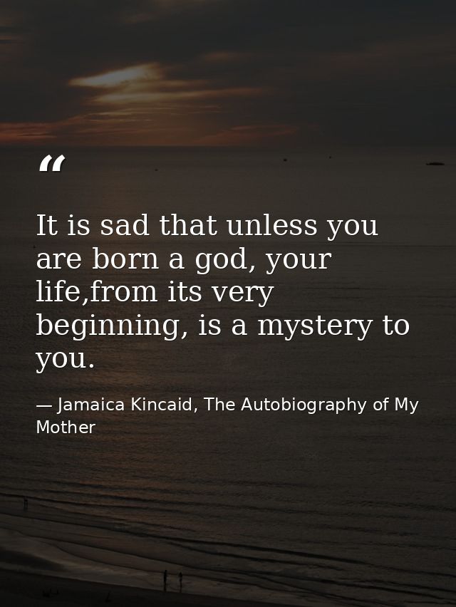 It is sad that unless you are born a god, your life,from its very beginning, is a mystery to you. — Jamaica Kincaid, The Autobiography of My Mother