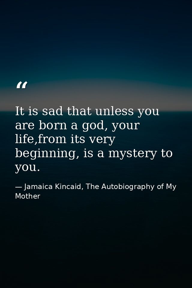 It is sad that unless you are born a god, your life,from its very beginning, is a mystery to you. — Jamaica Kincaid, The Autobiography of My Mother