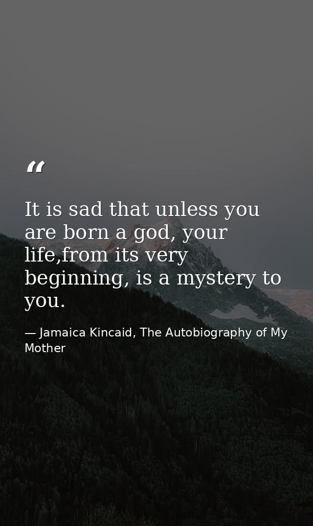 It is sad that unless you are born a god, your life,from its very beginning, is a mystery to you. — Jamaica Kincaid, The Autobiography of My Mother