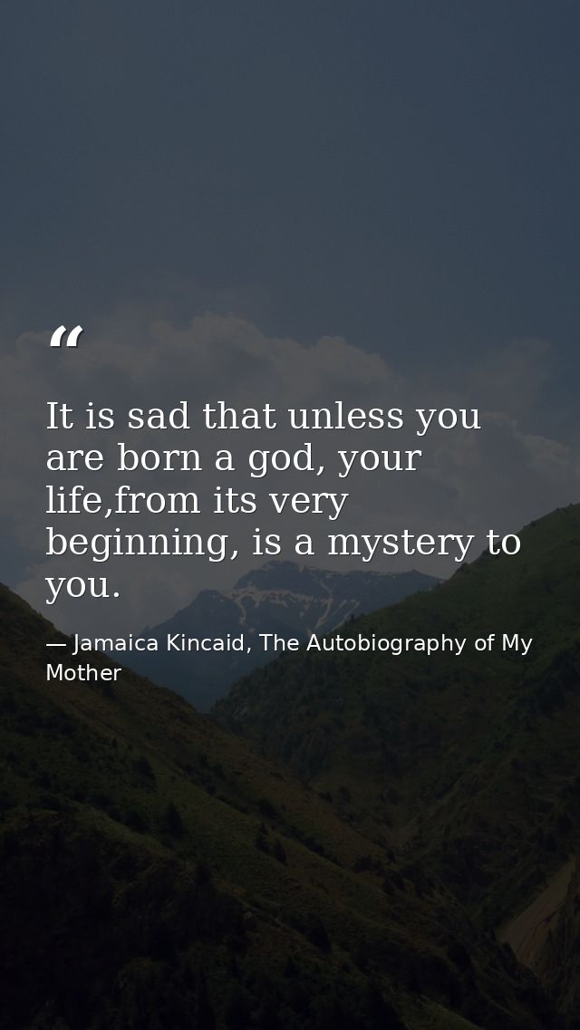 It is sad that unless you are born a god, your life,from its very beginning, is a mystery to you. — Jamaica Kincaid, The Autobiography of My Mother