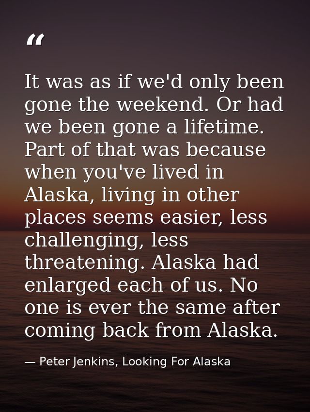 It was as if we'd only been gone the weekend. Or had we been gone a lifetime. Part of that was because when you've lived — Peter Jenkins, Looking For Alaska