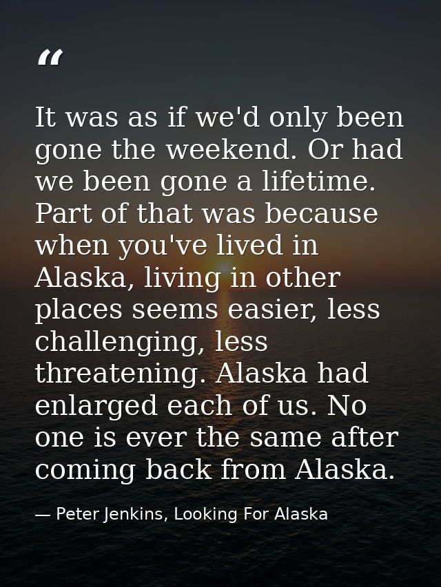 It was as if we'd only been gone the weekend. Or had we been gone a lifetime. Part of that was because when you've lived — Peter Jenkins, Looking For Alaska