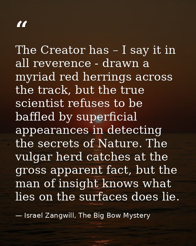 The Creator has – I say it in all reverence - drawn a myriad red herrings across the track, but the true scientist refus — Israel Zangwill, The Big Bow Mystery