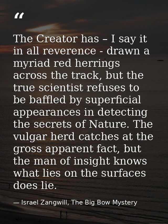 The Creator has – I say it in all reverence - drawn a myriad red herrings across the track, but the true scientist refus — Israel Zangwill, The Big Bow Mystery