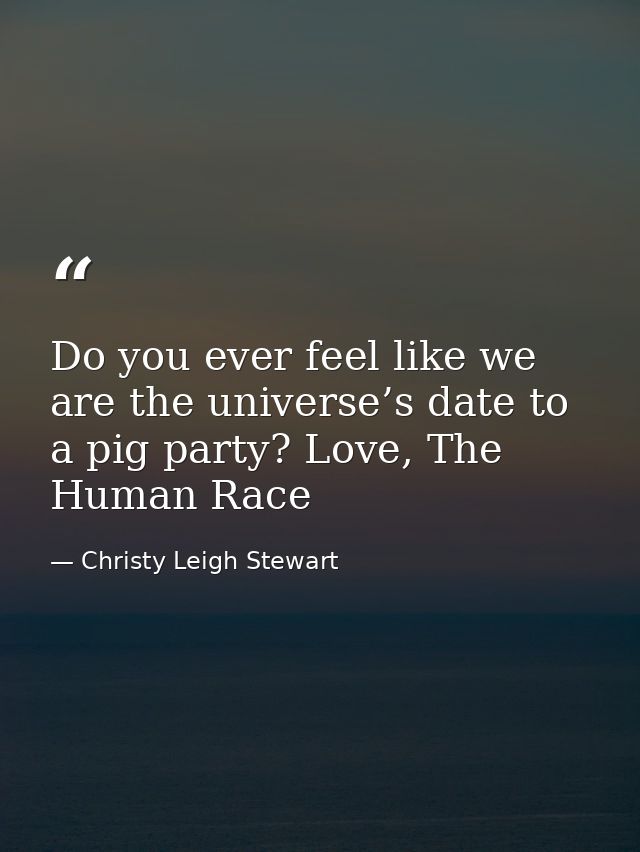 Do you ever feel like we are the universe’s date to a pig party? Love, The Human Race — Christy Leigh Stewart
