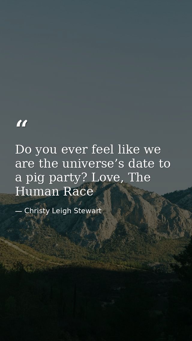 Do you ever feel like we are the universe’s date to a pig party? Love, The Human Race — Christy Leigh Stewart