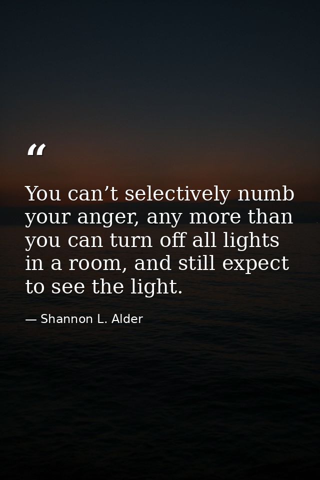 You can’t selectively numb your anger, any more than you can turn off all lights in a room, and still expect to see the  — Shannon L. Alder