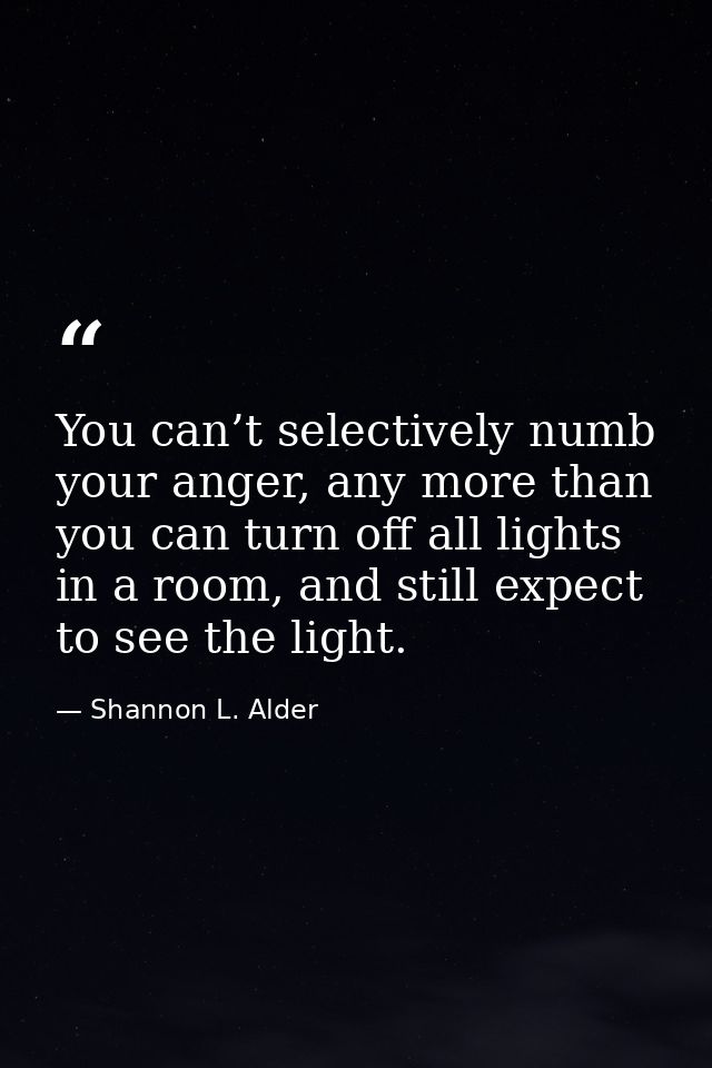 You can’t selectively numb your anger, any more than you can turn off all lights in a room, and still expect to see the  — Shannon L. Alder