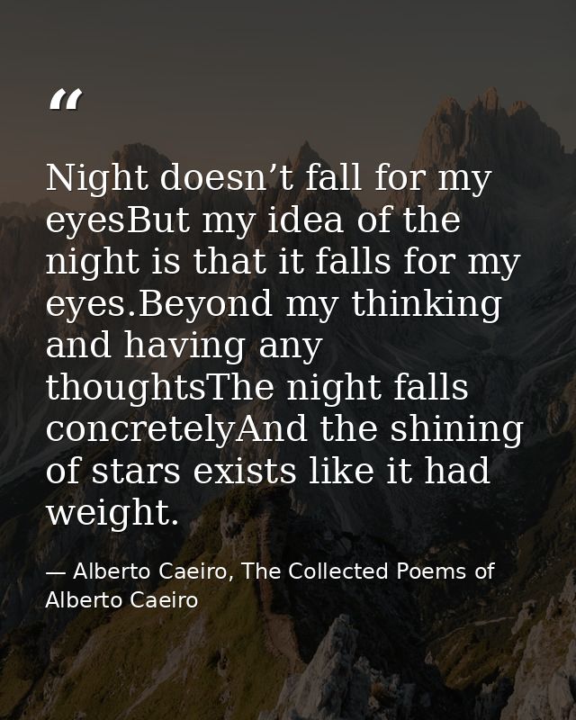 Night doesn’t fall for my eyesBut my idea of the night is that it falls for my eyes.Beyond my thinking and having any th — Alberto Caeiro, The Collected Poems of Alberto Caeiro
