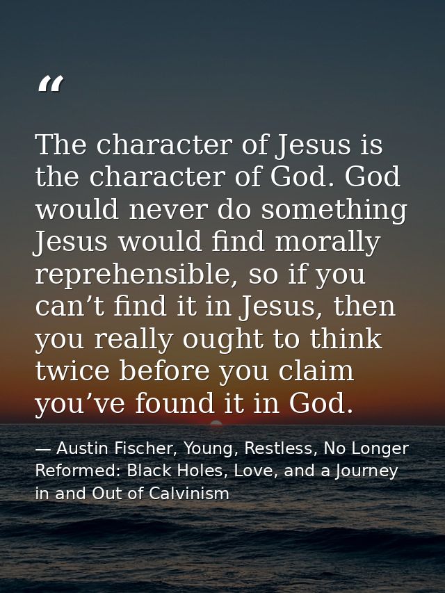 The character of Jesus is the character of God. God would never do something Jesus would find morally reprehensible, so  — Austin Fischer, Young, Restless, No Longer Reformed: Black Holes, Love, and a Journey in and Out of Calvinism
