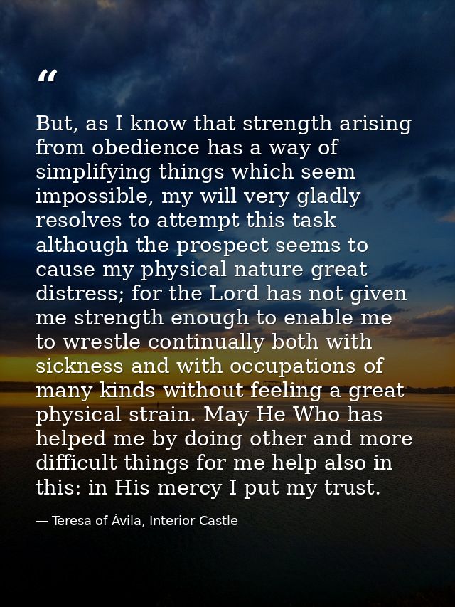 But, as I know that strength arising from obedience has a way of simplifying things which seem impossible, my will very  — Teresa of Ávila, Interior Castle