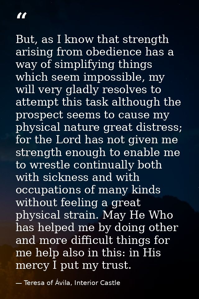 But, as I know that strength arising from obedience has a way of simplifying things which seem impossible, my will very  — Teresa of Ávila, Interior Castle