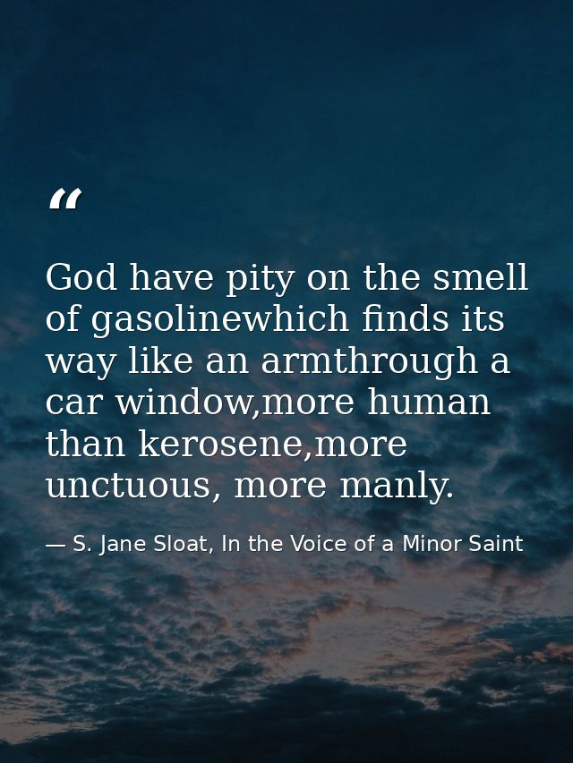 God have pity on the smell of gasolinewhich finds its way like an armthrough a car window,more human than kerosene,more  — S. Jane Sloat, In the Voice of a Minor Saint