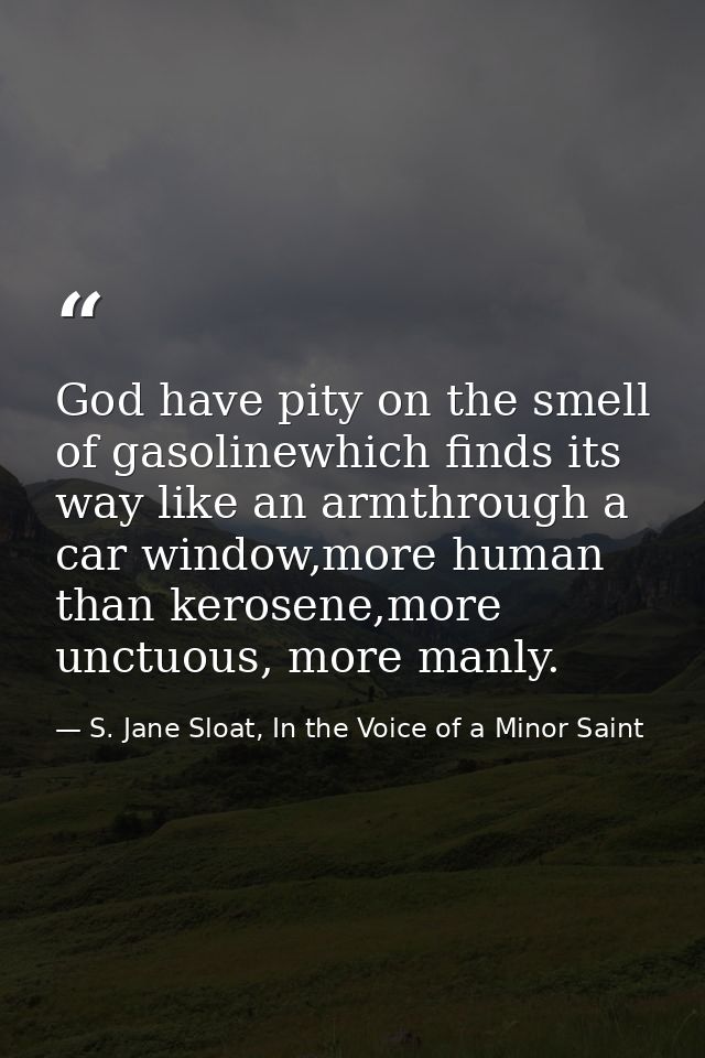 God have pity on the smell of gasolinewhich finds its way like an armthrough a car window,more human than kerosene,more  — S. Jane Sloat, In the Voice of a Minor Saint