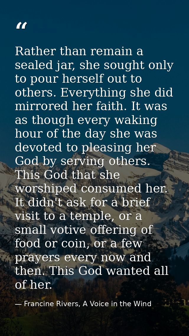 Rather than remain a sealed jar, she sought only to pour herself out to others. Everything she did mirrored her faith. I — Francine Rivers, A Voice in the Wind