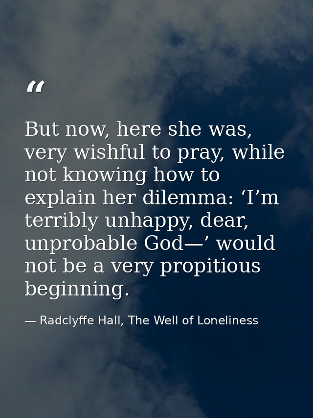 But now, here she was, very wishful to pray, while not knowing how to explain her dilemma: ‘I’m terribly unhappy, dear,  — Radclyffe Hall, The Well of Loneliness