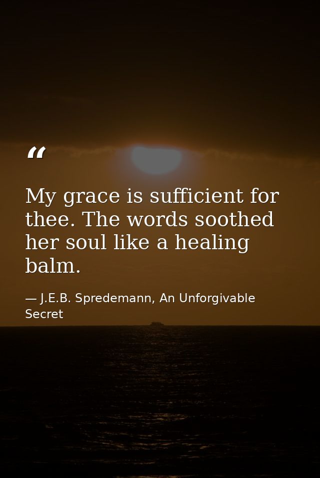 My grace is sufficient for thee. The words soothed her soul like a healing balm. — J.E.B. Spredemann, An Unforgivable Secret
