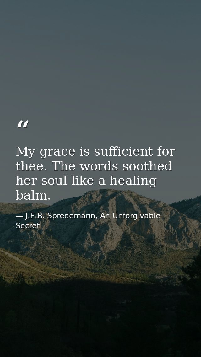 My grace is sufficient for thee. The words soothed her soul like a healing balm. — J.E.B. Spredemann, An Unforgivable Secret