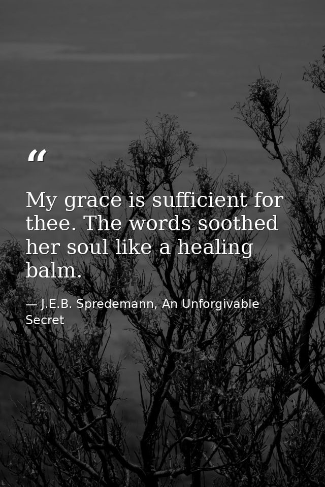 My grace is sufficient for thee. The words soothed her soul like a healing balm. — J.E.B. Spredemann, An Unforgivable Secret