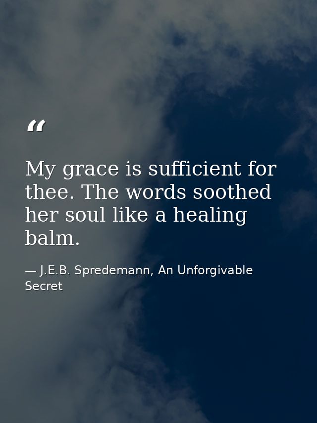 My grace is sufficient for thee. The words soothed her soul like a healing balm. — J.E.B. Spredemann, An Unforgivable Secret