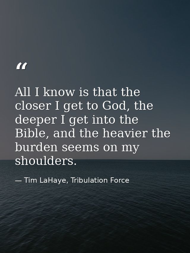 All I know is that the closer I get to God, the deeper I get into the Bible, and the heavier the burden seems on my shou — Tim LaHaye, Tribulation Force