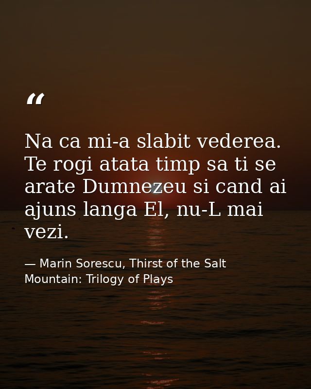 Na ca mi-a slabit vederea. Te rogi atata timp sa ti se arate Dumnezeu si cand ai ajuns langa El, nu-L mai vezi. — Marin Sorescu, Thirst of the Salt Mountain: Trilogy of Plays