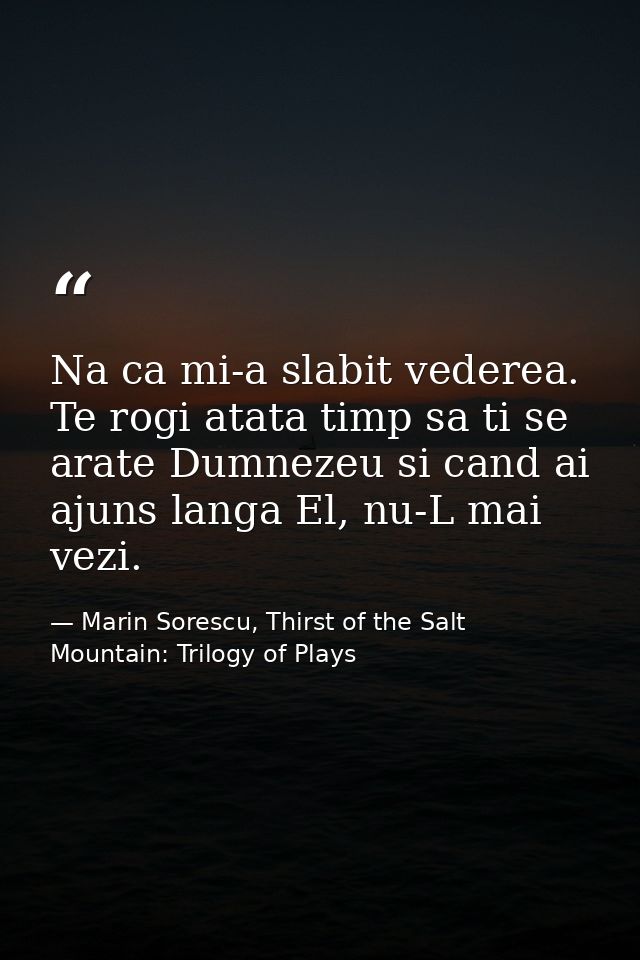 Na ca mi-a slabit vederea. Te rogi atata timp sa ti se arate Dumnezeu si cand ai ajuns langa El, nu-L mai vezi. — Marin Sorescu, Thirst of the Salt Mountain: Trilogy of Plays