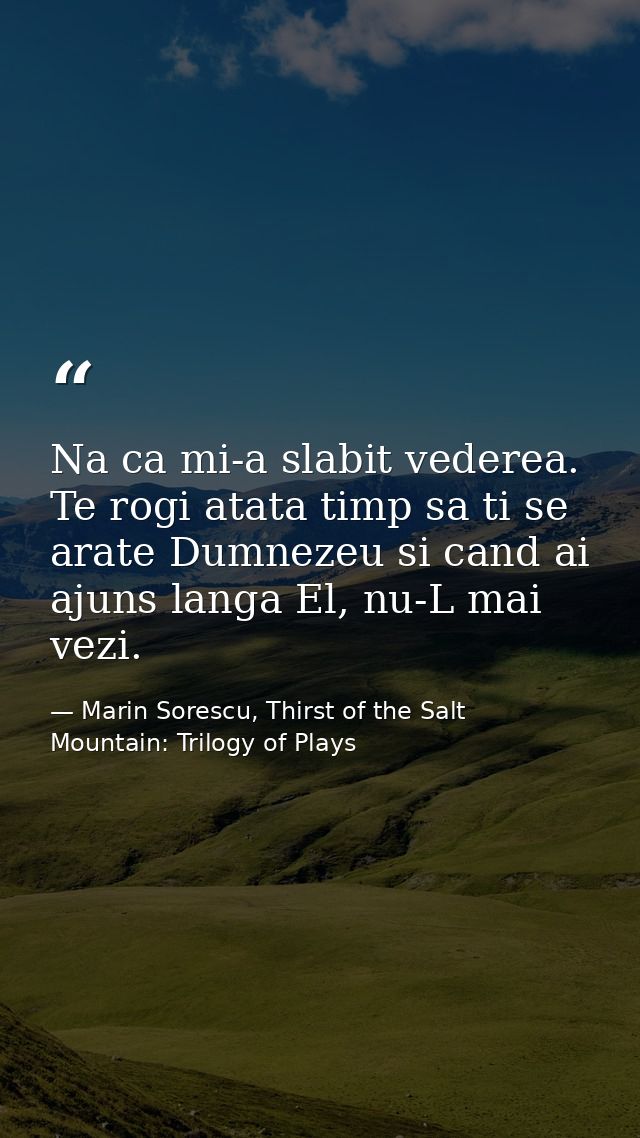Na ca mi-a slabit vederea. Te rogi atata timp sa ti se arate Dumnezeu si cand ai ajuns langa El, nu-L mai vezi. — Marin Sorescu, Thirst of the Salt Mountain: Trilogy of Plays
