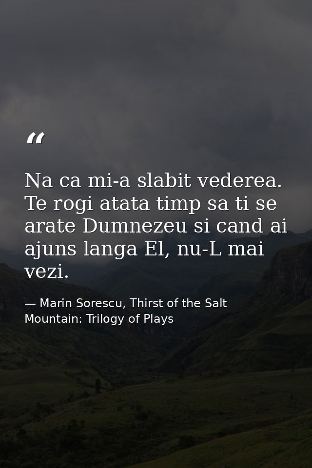 Na ca mi-a slabit vederea. Te rogi atata timp sa ti se arate Dumnezeu si cand ai ajuns langa El, nu-L mai vezi. — Marin Sorescu, Thirst of the Salt Mountain: Trilogy of Plays