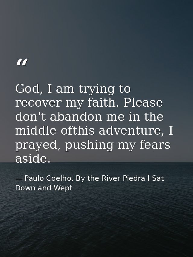 God, I am trying to recover my faith. Please don't abandon me in the middle ofthis adventure, I prayed, pushing my fears — Paulo Coelho, By the River Piedra I Sat Down and Wept