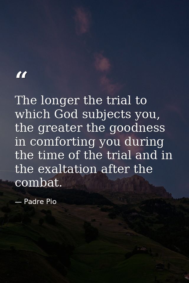 The longer the trial to which God subjects you, the greater the goodness in comforting you during the time of the trial  — Padre Pio