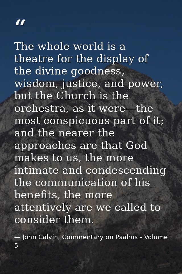 The whole world is a theatre for the display of the divine goodness, wisdom, justice, and power, but the Church is the o — John Calvin, Commentary on Psalms - Volume 5