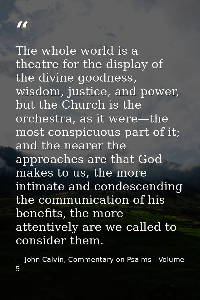 The whole world is a theatre for the display of the divine goodness, wisdom, justice, and power, but the Church is the o — John Calvin, Commentary on Psalms - Volume 5