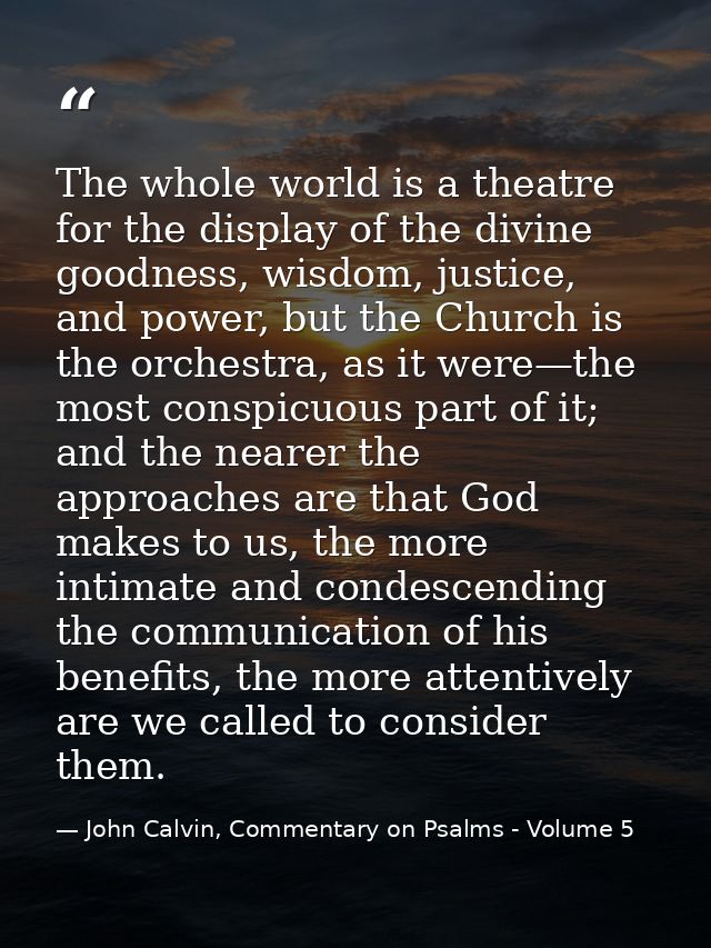 The whole world is a theatre for the display of the divine goodness, wisdom, justice, and power, but the Church is the o — John Calvin, Commentary on Psalms - Volume 5