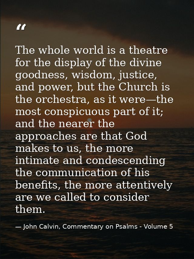 The whole world is a theatre for the display of the divine goodness, wisdom, justice, and power, but the Church is the o — John Calvin, Commentary on Psalms - Volume 5