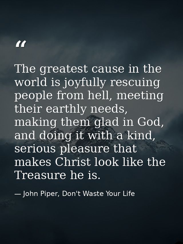 The greatest cause in the world is joyfully rescuing people from hell, meeting their earthly needs, making them glad in  — John Piper, Don't Waste Your Life
